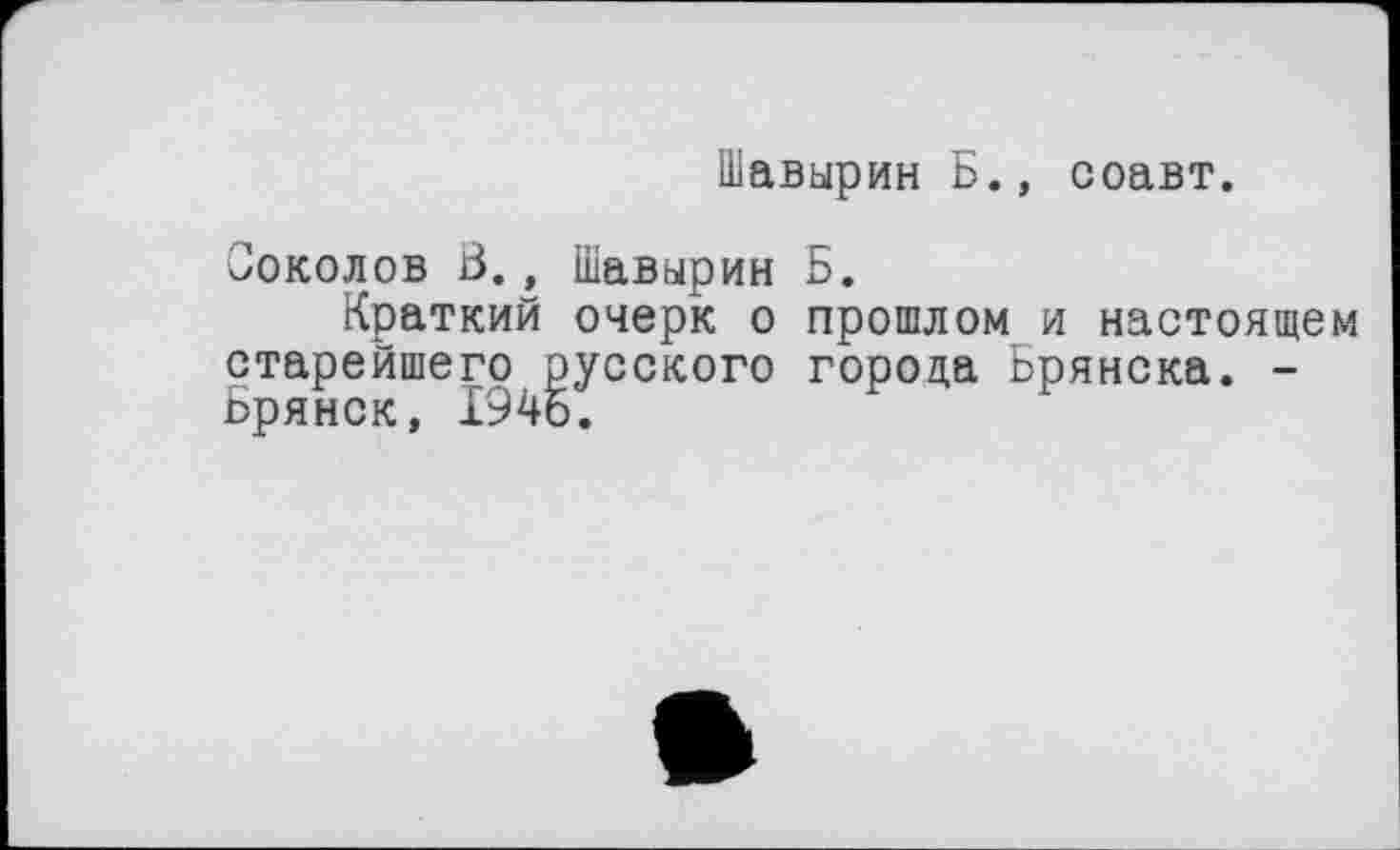 ﻿Шавырин Б., соавт.
Соколов В., Шавырин Б.
Краткий очерк о прошлом и настоящем старейшего русского города Брянска. -Брянск, 1945.